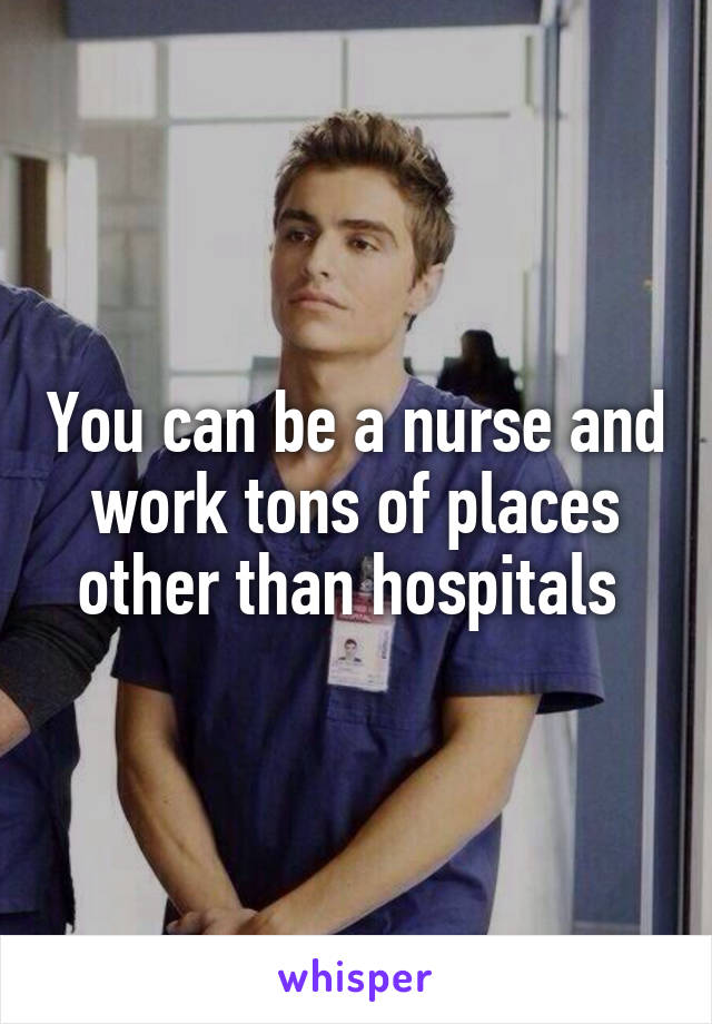 You can be a nurse and work tons of places other than hospitals 