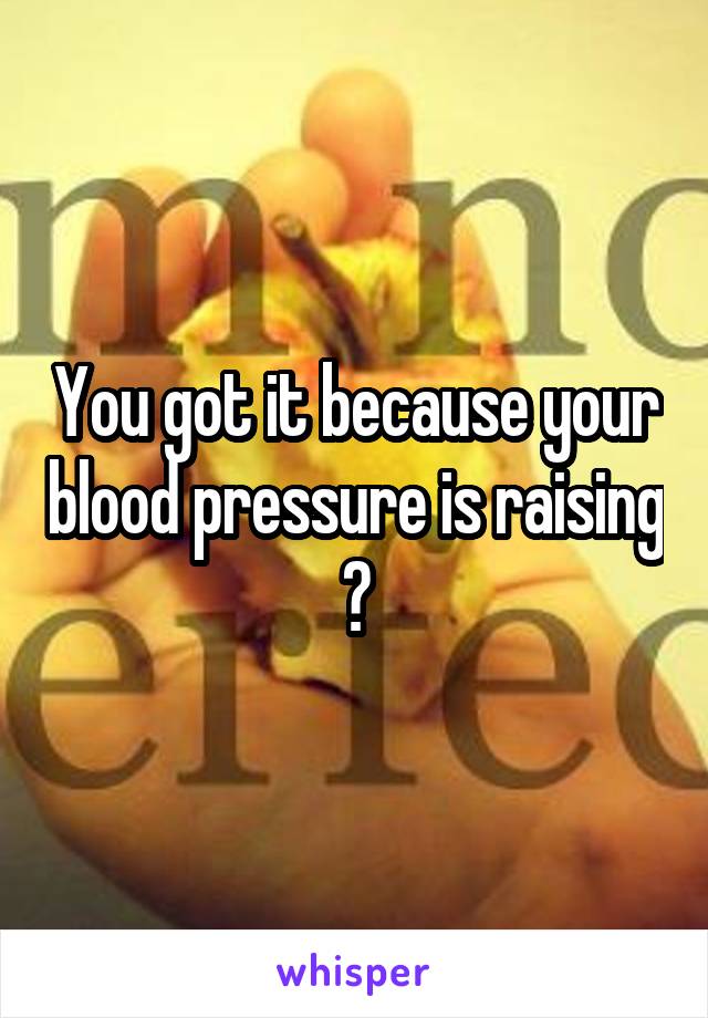 You got it because your blood pressure is raising 😑