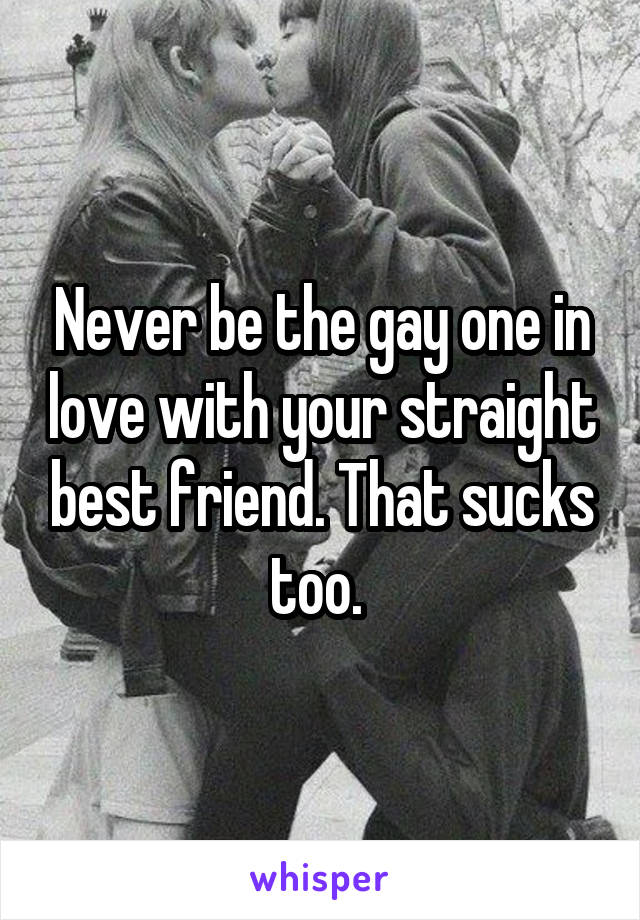 Never be the gay one in love with your straight best friend. That sucks too. 