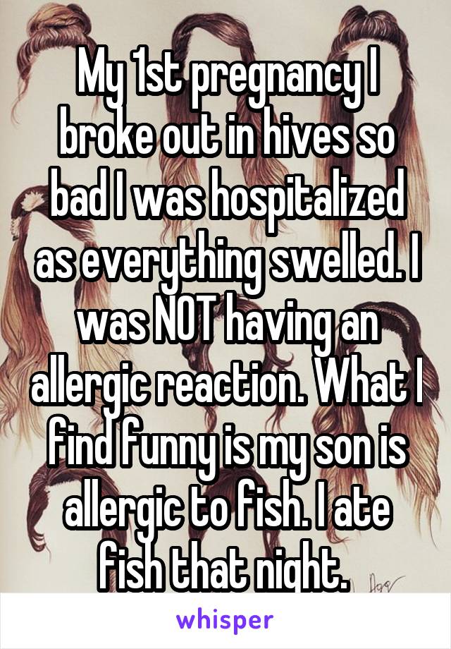 My 1st pregnancy I broke out in hives so bad I was hospitalized as everything swelled. I was NOT having an allergic reaction. What I find funny is my son is allergic to fish. I ate fish that night. 