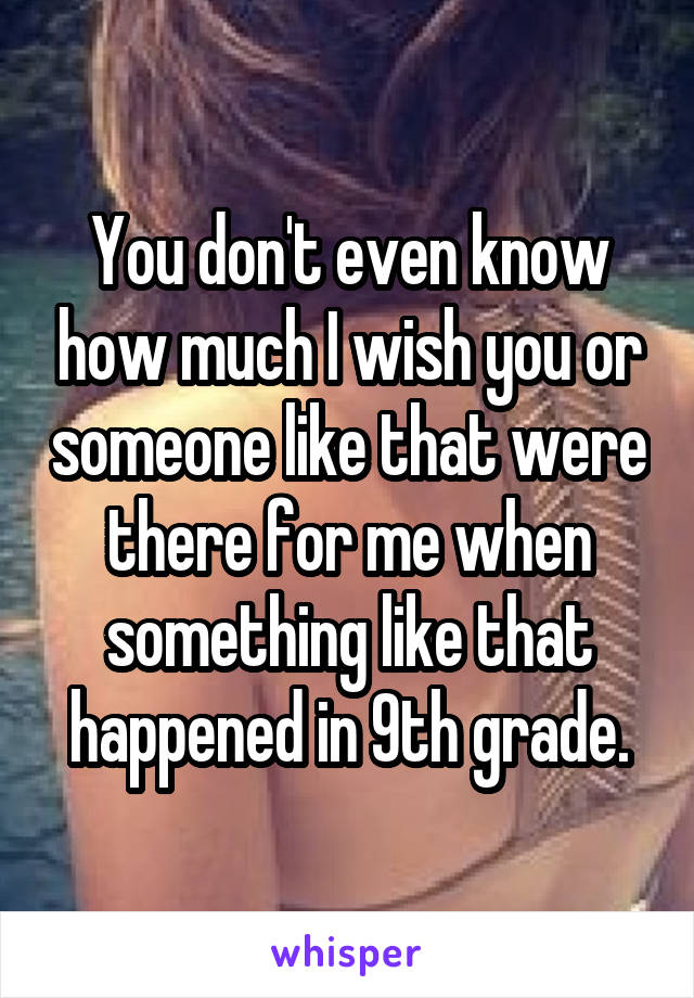 You don't even know how much I wish you or someone like that were there for me when something like that happened in 9th grade.