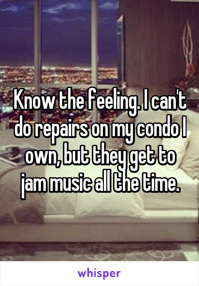 Know the feeling. I can't do repairs on my condo I own, but they get to jam music all the time.