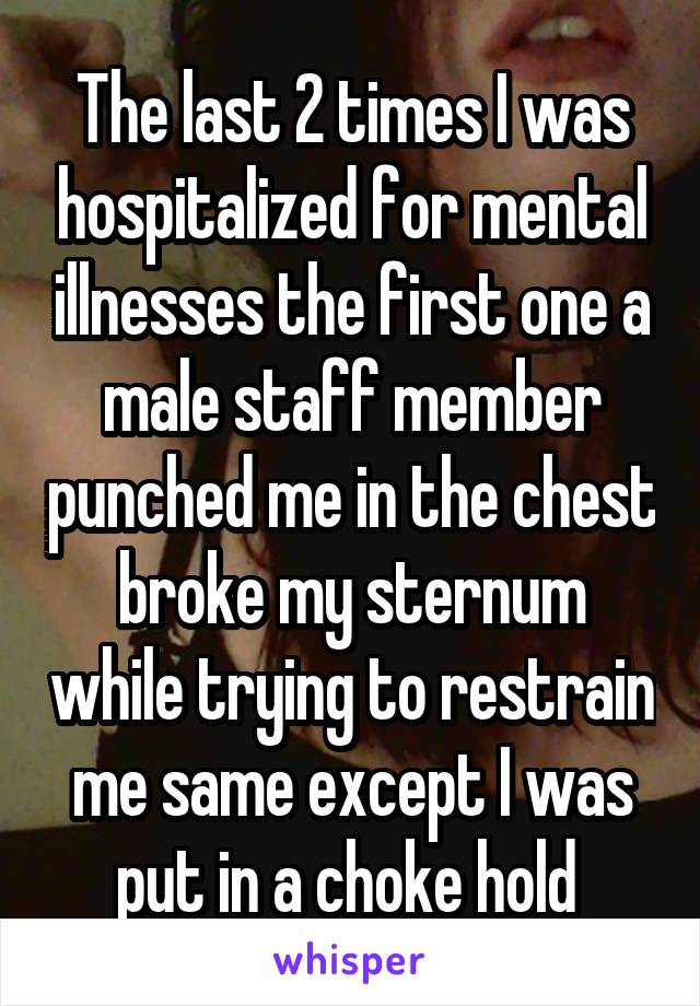 The last 2 times I was hospitalized for mental illnesses the first one a male staff member punched me in the chest broke my sternum while trying to restrain me same except I was put in a choke hold 