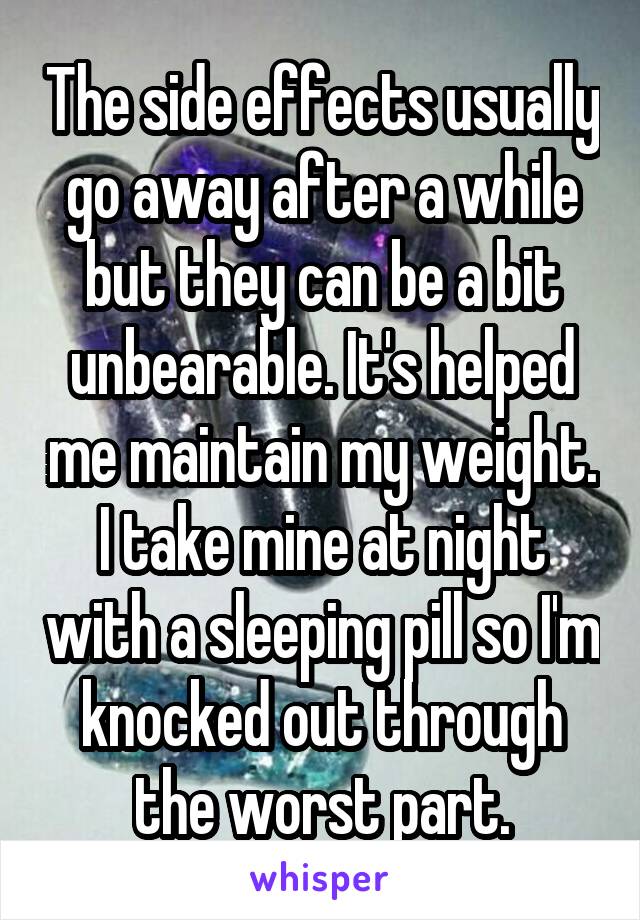 The side effects usually go away after a while but they can be a bit unbearable. It's helped me maintain my weight. I take mine at night with a sleeping pill so I'm knocked out through the worst part.