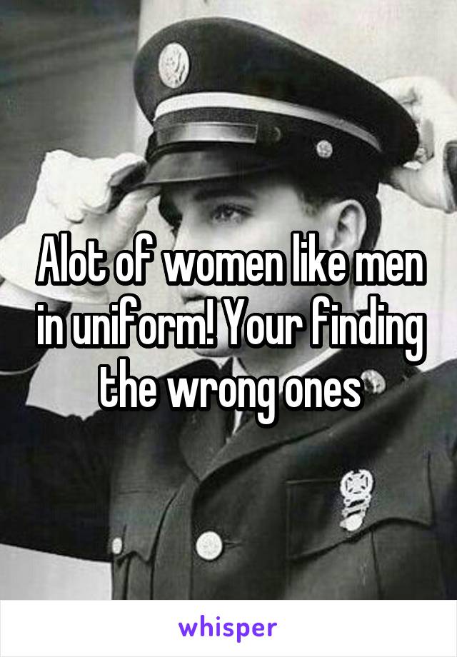 Alot of women like men in uniform! Your finding the wrong ones