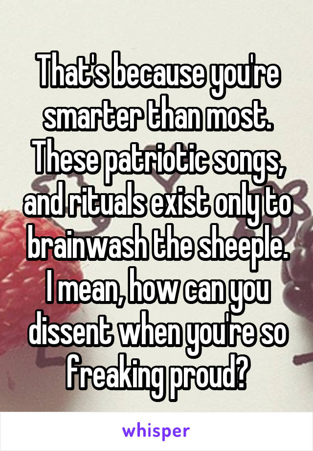 That's because you're smarter than most.
These patriotic songs, and rituals exist only to brainwash the sheeple.
I mean, how can you dissent when you're so freaking proud?