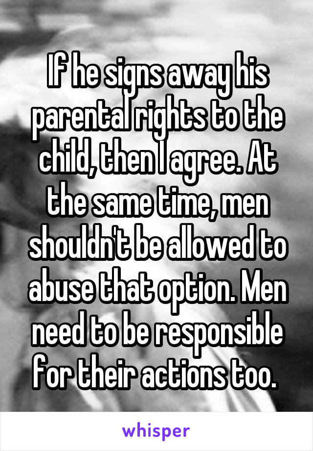 If he signs away his parental rights to the child, then I agree. At the same time, men shouldn't be allowed to abuse that option. Men need to be responsible for their actions too. 