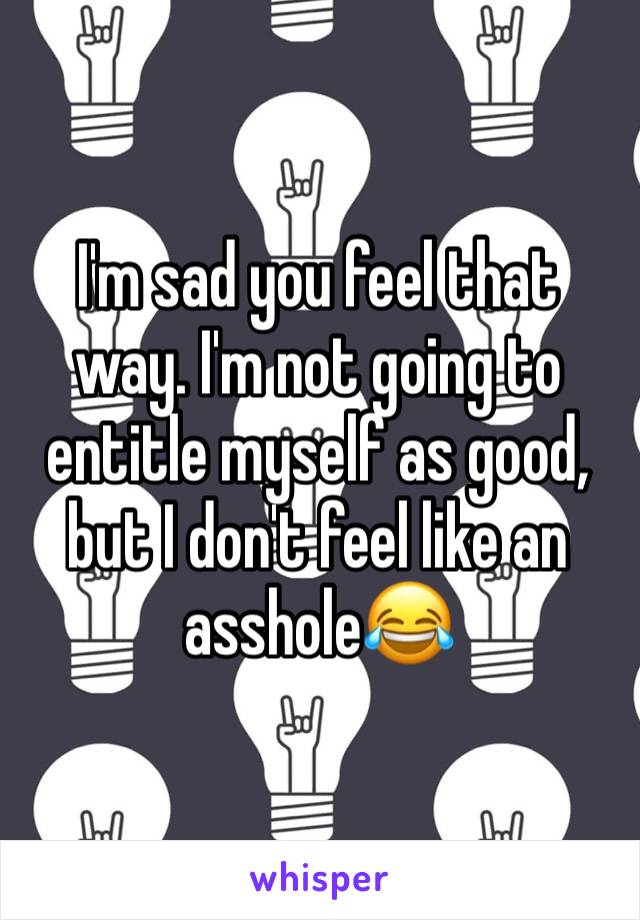 I'm sad you feel that way. I'm not going to entitle myself as good, but I don't feel like an asshole😂