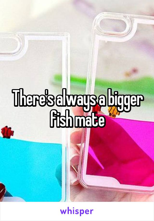 There's always a bigger fish mate