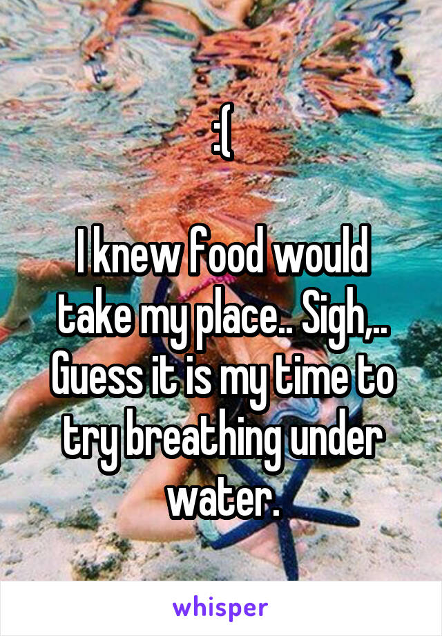 :(

I knew food would take my place.. Sigh,.. Guess it is my time to try breathing under water.