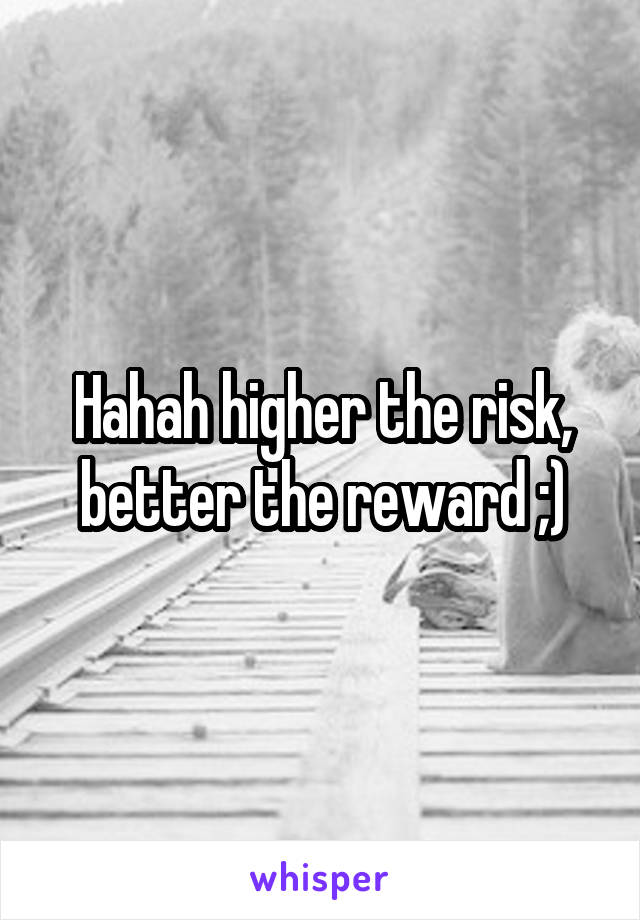 Hahah higher the risk, better the reward ;)