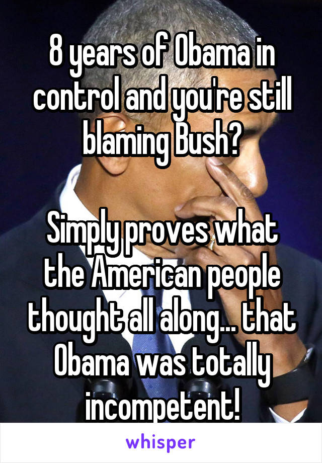 8 years of Obama in control and you're still blaming Bush?

Simply proves what the American people thought all along... that Obama was totally incompetent!