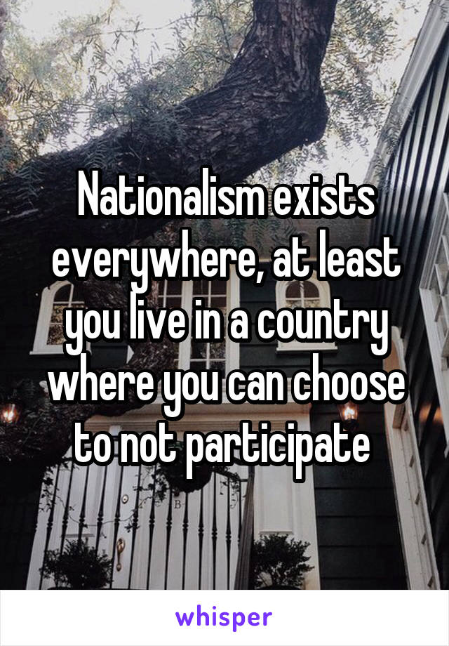Nationalism exists everywhere, at least you live in a country where you can choose to not participate 