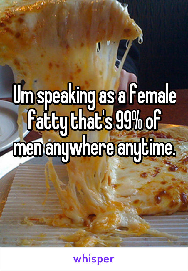 Um speaking as a female fatty that's 99% of men anywhere anytime. 