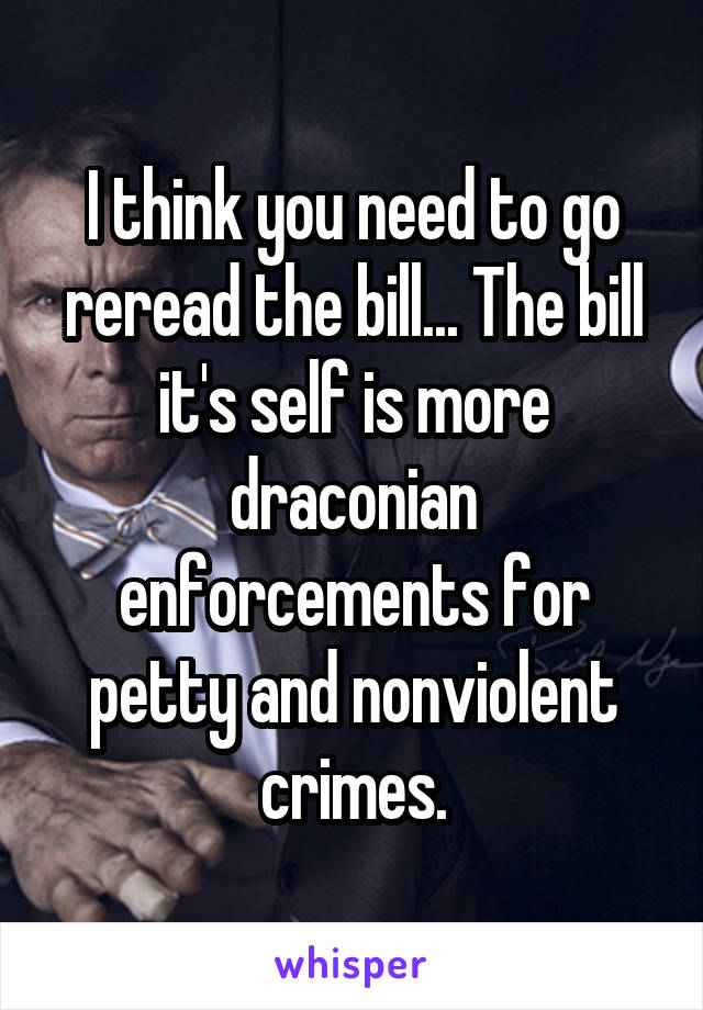 I think you need to go reread the bill... The bill it's self is more draconian enforcements for petty and nonviolent crimes.