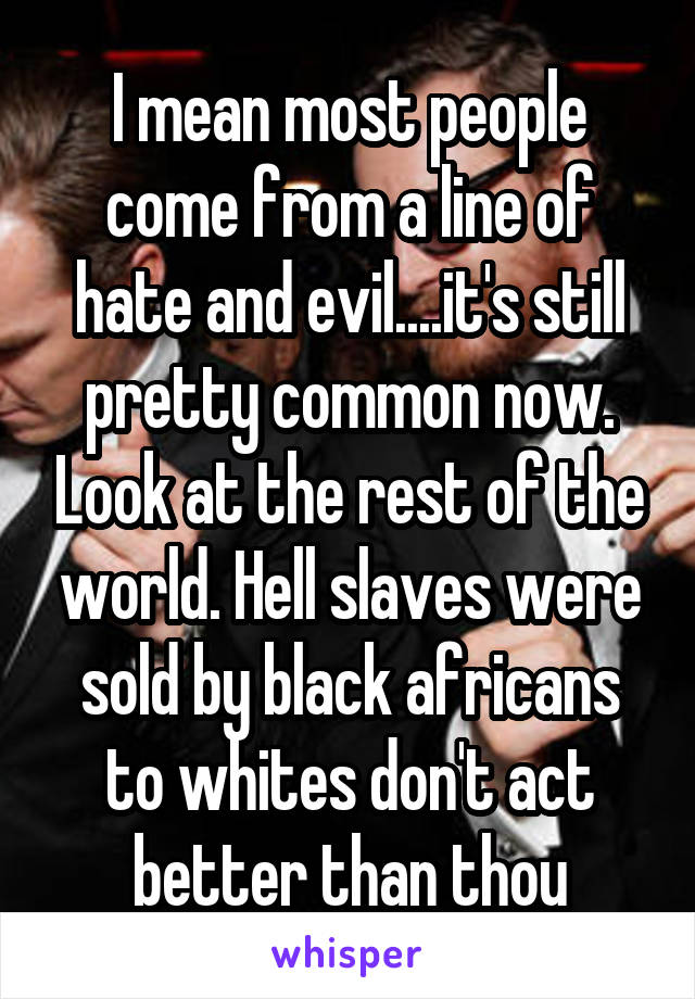 I mean most people come from a line of hate and evil....it's still pretty common now. Look at the rest of the world. Hell slaves were sold by black africans to whites don't act better than thou