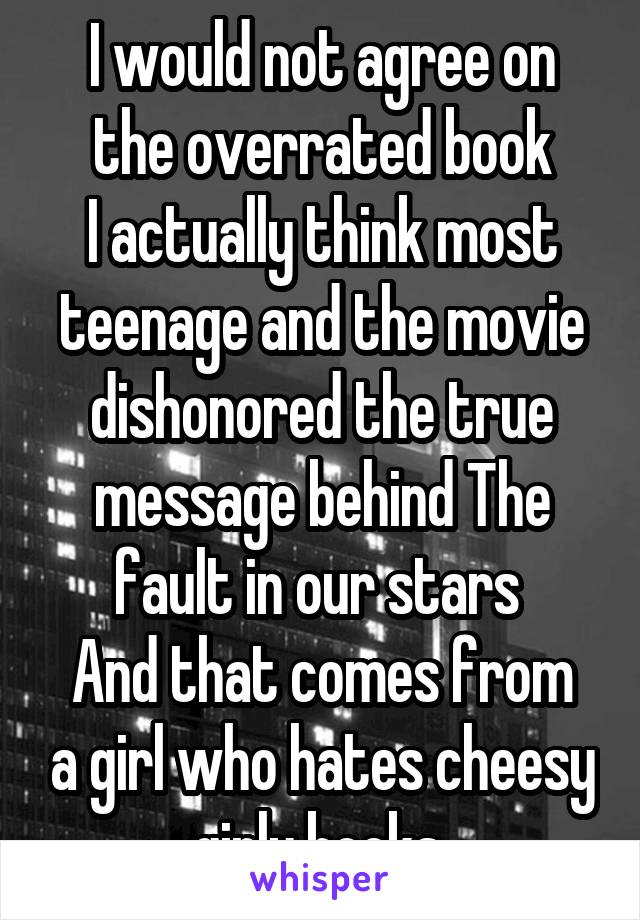 I would not agree on the overrated book
I actually think most teenage and the movie dishonored the true message behind The fault in our stars 
And that comes from a girl who hates cheesy girly books 
