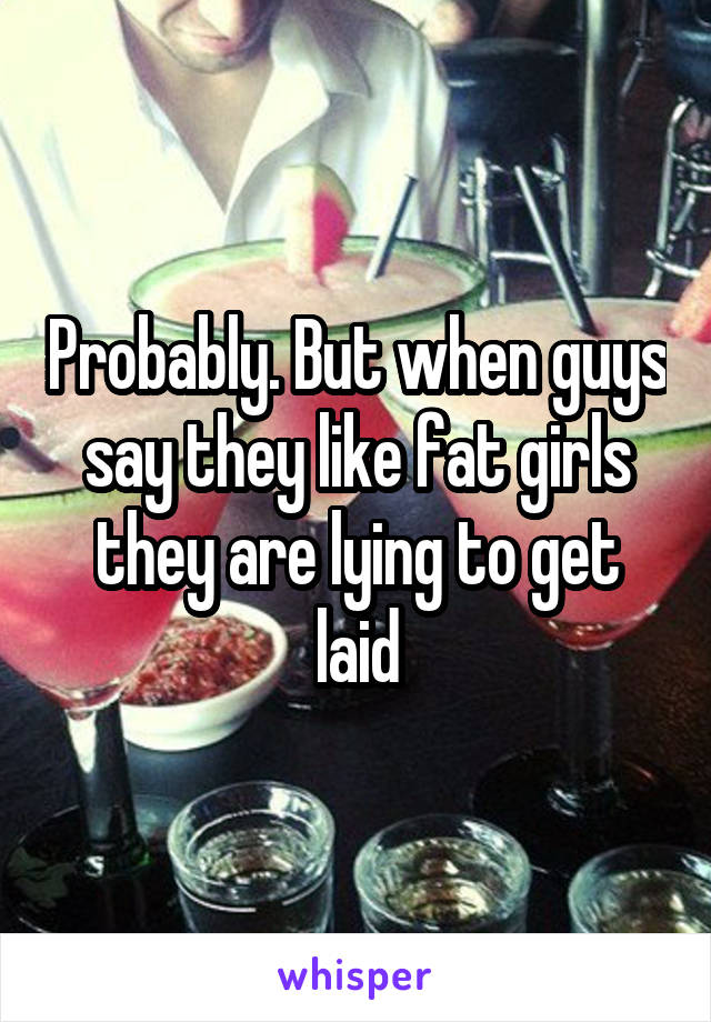 Probably. But when guys say they like fat girls they are lying to get laid