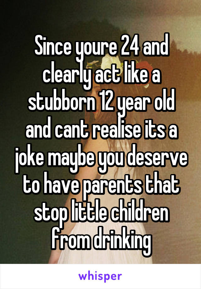 Since youre 24 and clearly act like a stubborn 12 year old and cant realise its a joke maybe you deserve to have parents that stop little children from drinking