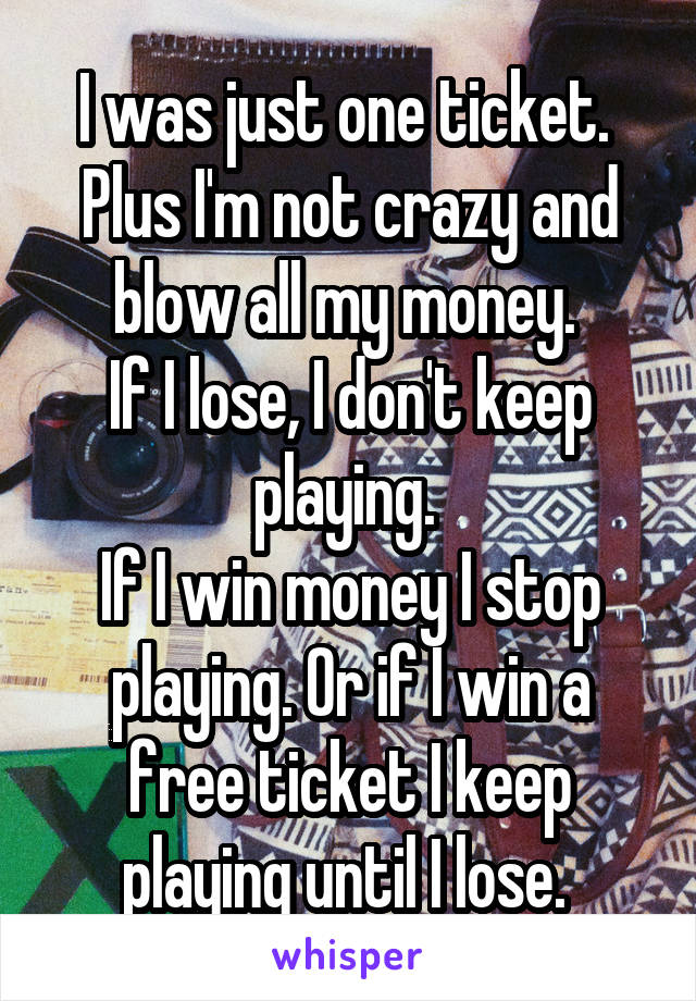 I was just one ticket. 
Plus I'm not crazy and blow all my money. 
If I lose, I don't keep playing. 
If I win money I stop playing. Or if I win a free ticket I keep playing until I lose. 