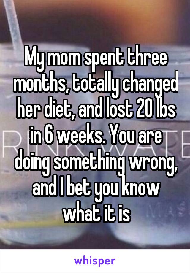 My mom spent three months, totally changed her diet, and lost 20 lbs in 6 weeks. You are doing something wrong, and I bet you know what it is