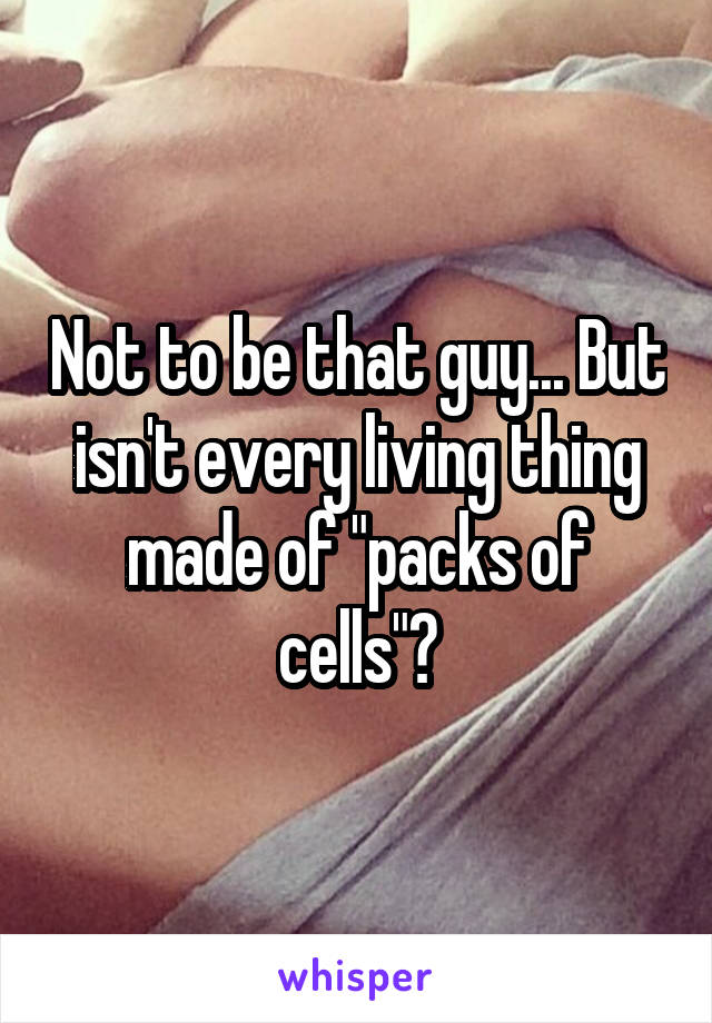 Not to be that guy... But isn't every living thing made of "packs of cells"?