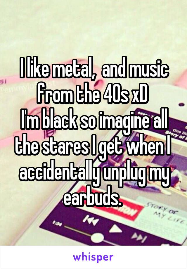 I like metal,  and music from the 40s xD 
I'm black so imagine all the stares I get when I  accidentally unplug my earbuds. 