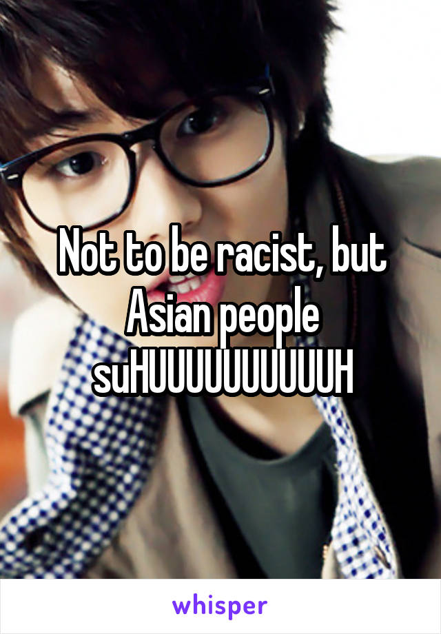 Not to be racist, but Asian people suHUUUUUUUUUUH