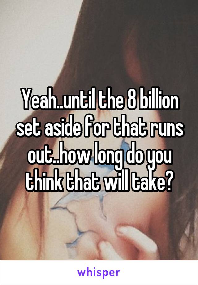 Yeah..until the 8 billion set aside for that runs out..how long do you think that will take?