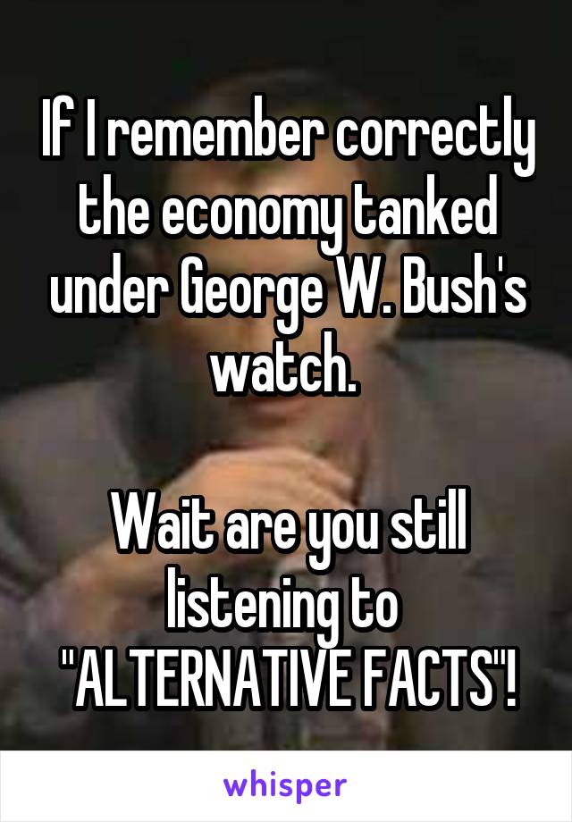 If I remember correctly the economy tanked under George W. Bush's watch. 

Wait are you still listening to 
"ALTERNATIVE FACTS"!