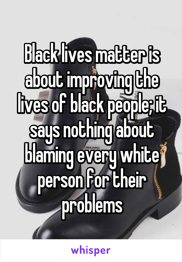 Black lives matter is about improving the lives of black people; it says nothing about blaming every white person for their problems