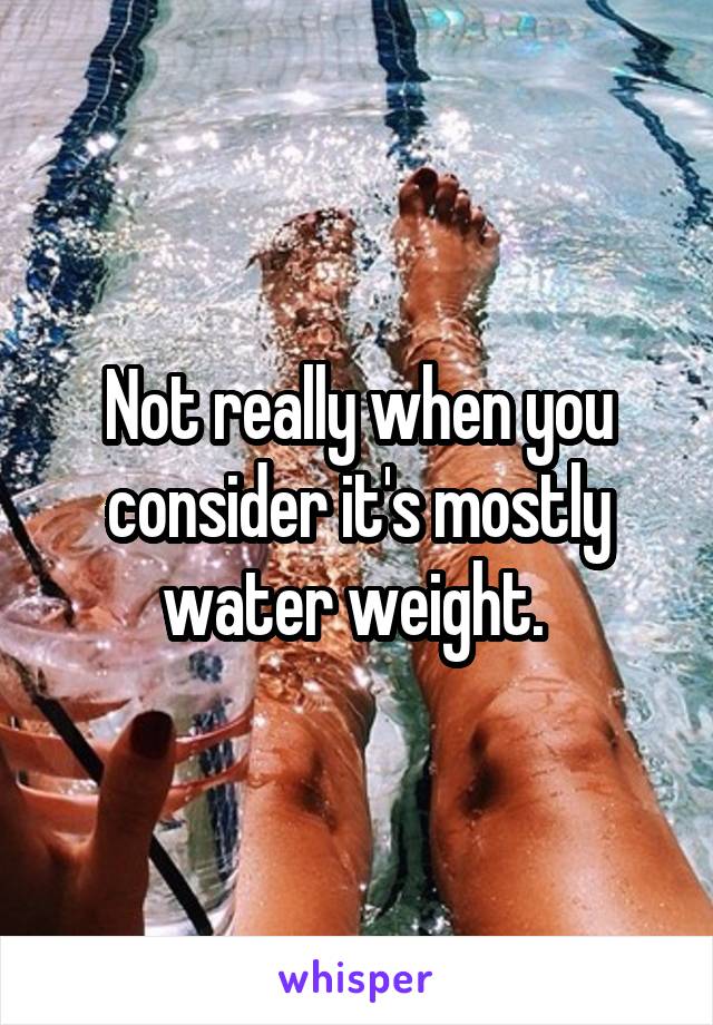 Not really when you consider it's mostly water weight. 