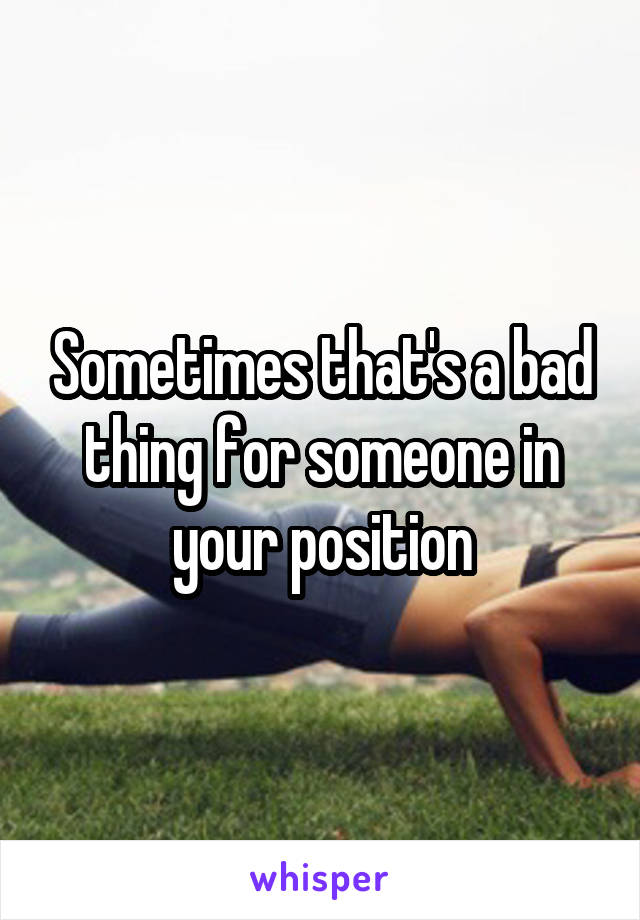 Sometimes that's a bad thing for someone in your position