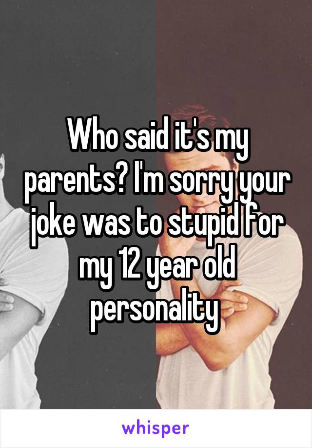 Who said it's my parents? I'm sorry your joke was to stupid for my 12 year old personality 