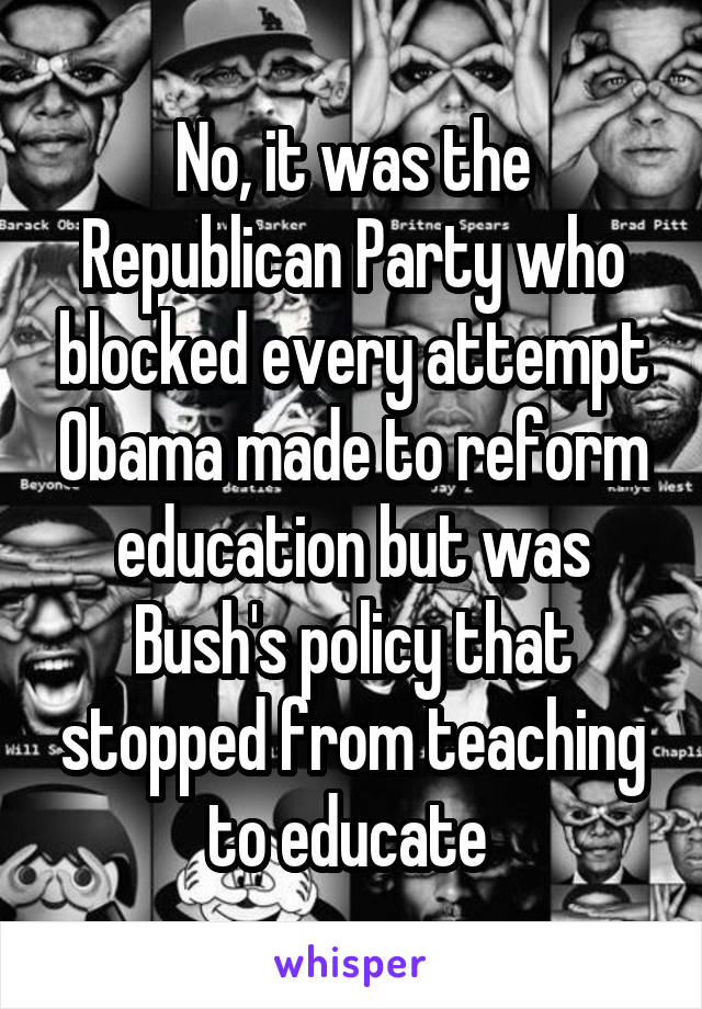 No, it was the Republican Party who blocked every attempt Obama made to reform education but was Bush's policy that stopped from teaching to educate 
