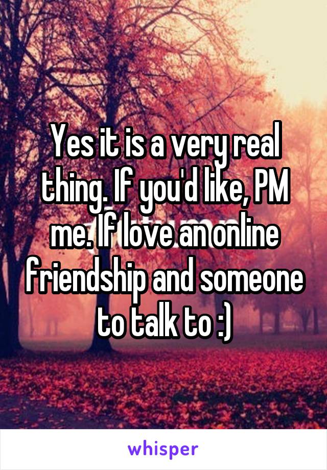 Yes it is a very real thing. If you'd like, PM me. If love an online friendship and someone to talk to :)