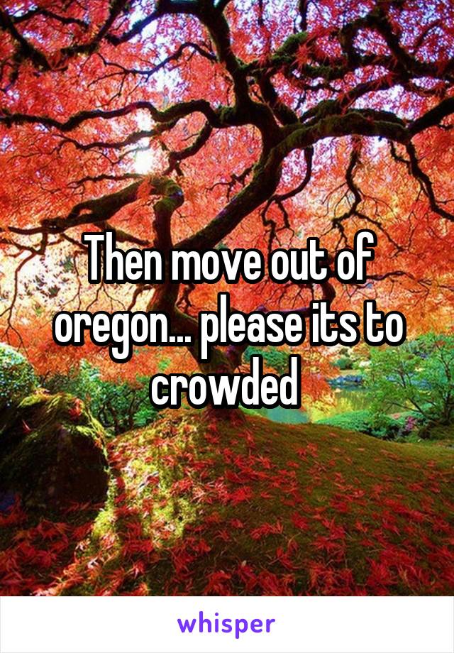 Then move out of oregon... please its to crowded 