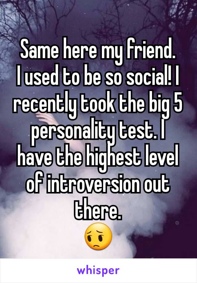 Same here my friend.
I used to be so social! I recently took the big 5 personality test. I have the highest level of introversion out there.
😔