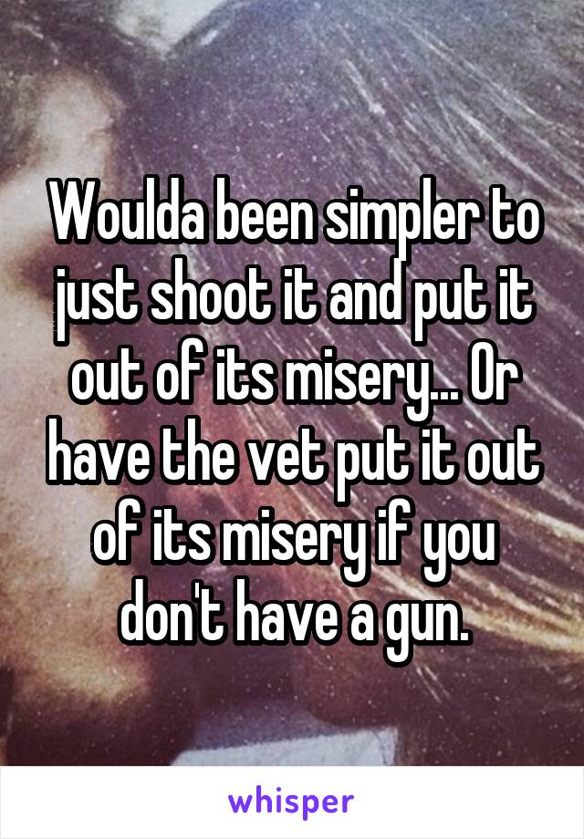 Woulda been simpler to just shoot it and put it out of its misery... Or have the vet put it out of its misery if you don't have a gun.