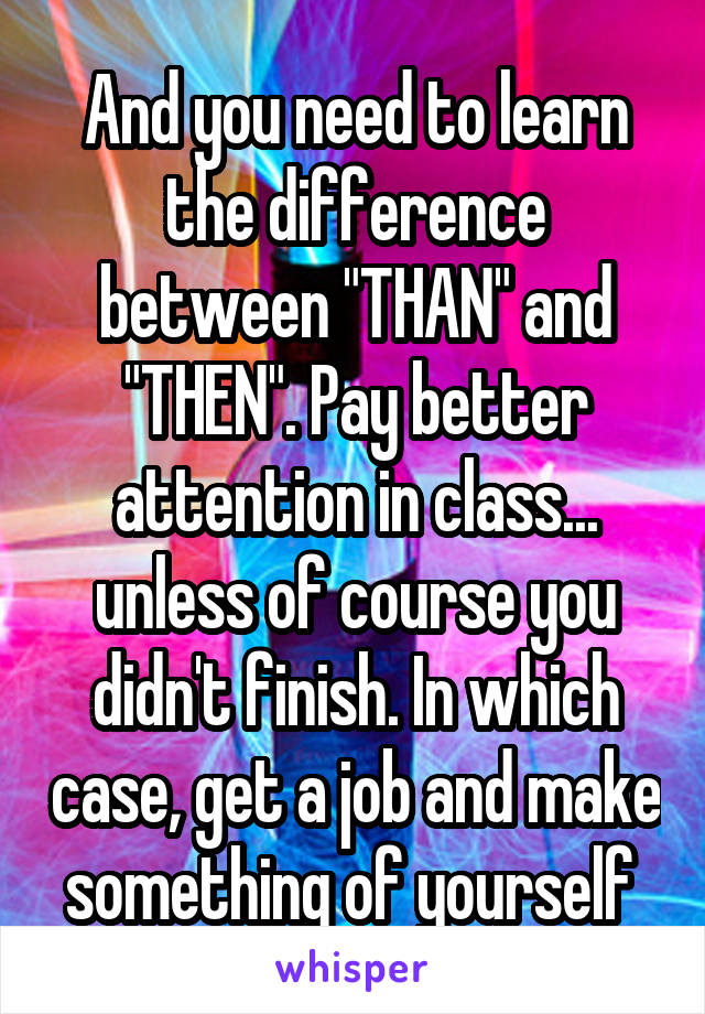 And you need to learn the difference between "THAN" and "THEN". Pay better attention in class... unless of course you didn't finish. In which case, get a job and make something of yourself 