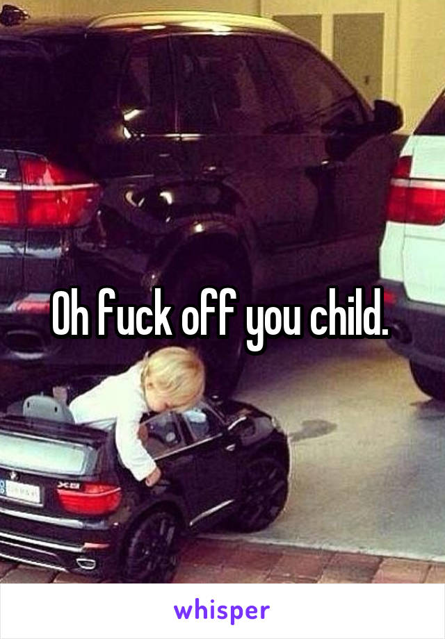 Oh fuck off you child. 