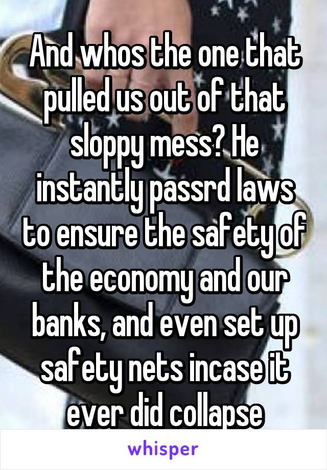 And whos the one that pulled us out of that sloppy mess? He instantly passrd laws to ensure the safety of the economy and our banks, and even set up safety nets incase it ever did collapse