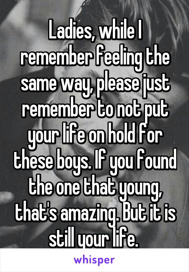 Ladies, while I remember feeling the same way, please just remember to not put your life on hold for these boys. If you found the one that young, that's amazing. But it is still your life. 