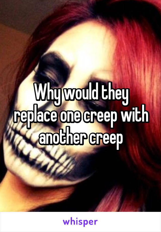 Why would they replace one creep with another creep