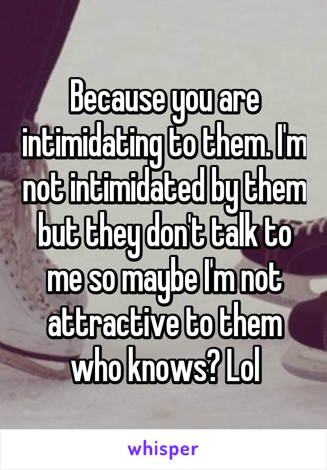 Because you are intimidating to them. I'm not intimidated by them but they don't talk to me so maybe I'm not attractive to them who knows? Lol