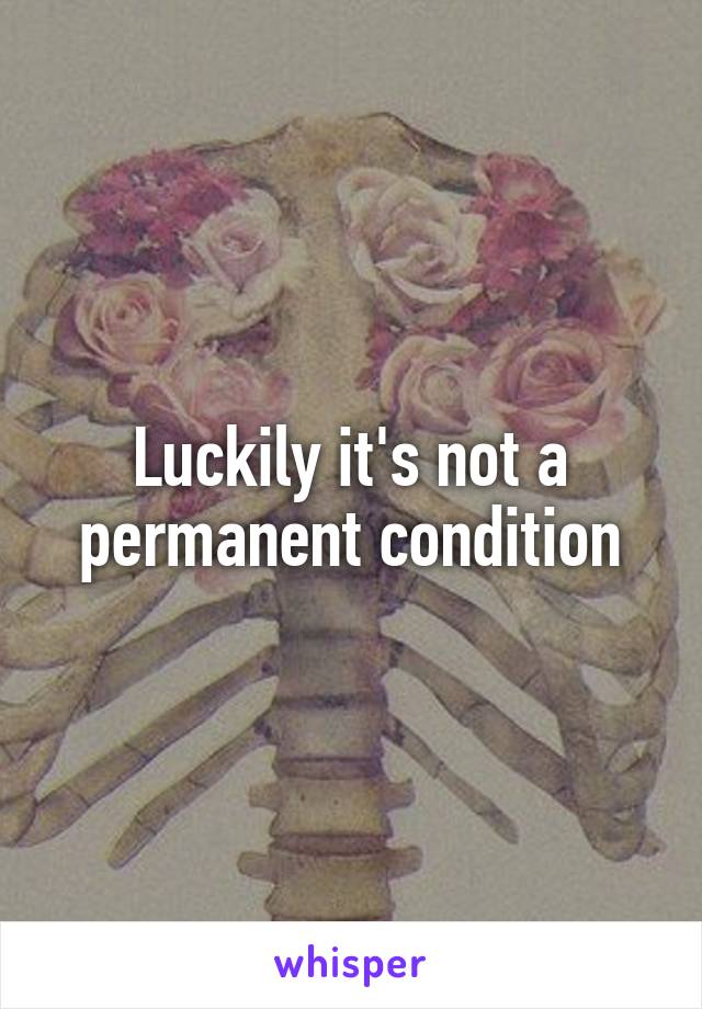 Luckily it's not a permanent condition