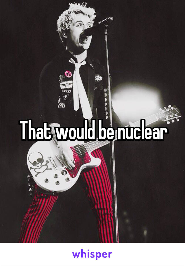 That would be nuclear