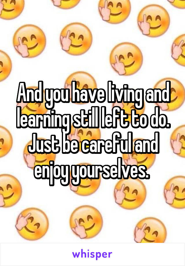 And you have living and learning still left to do. Just be careful and enjoy yourselves. 
