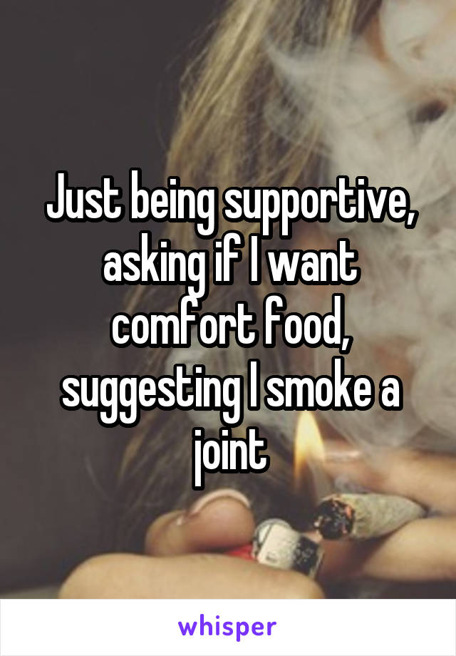 Just being supportive, asking if I want comfort food, suggesting I smoke a joint