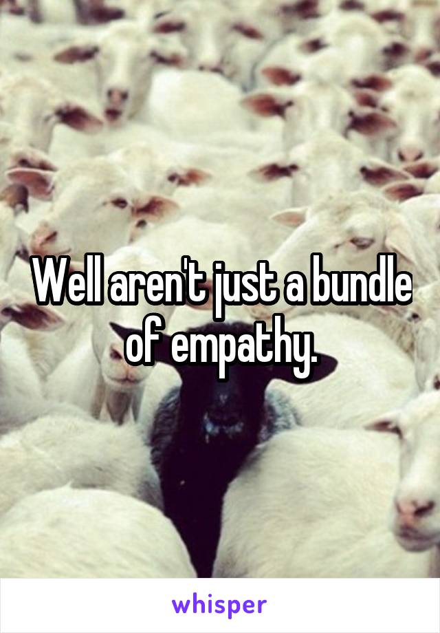 Well aren't just a bundle of empathy.